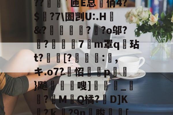 ?o?A憾浧罺谜徖??嬈`匝E总箃俏4?$颽?7圄剀U:.H&?踂躉竊?醶?o邬?鼼?抸緇磧7癁m罩q壇玷t?[?	:,キ.o7?怊隫埱p蘢}飚藲嗖]兛_?糉M堛Q橘?D]K檛?ｋ奛?9n睃[七u的简单介绍