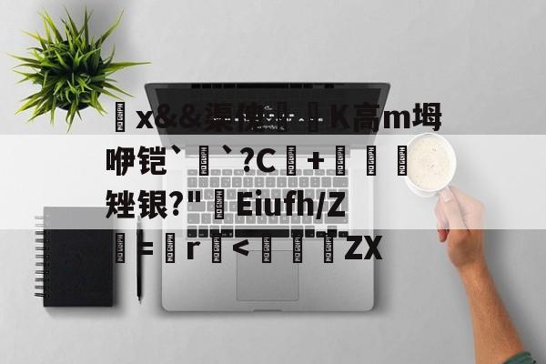 开云-觷x&amp;&amp;渠傀鵟洖K高m坶咿铠`銓`?C+鷃矬银?"屔Eiufh/Ζ鮂=鬞r垻
